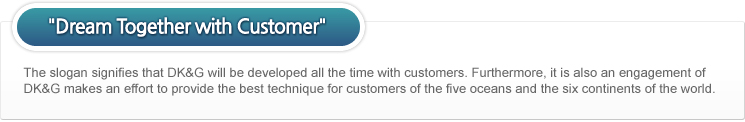 Dream Together with Customer_The slogan signifies that DK&G will be developed all the time with customers. Furthermore, it is also an engagement of DK&G makes an effort to provide the best technique for customers of the five oceans and the six continents of the world.